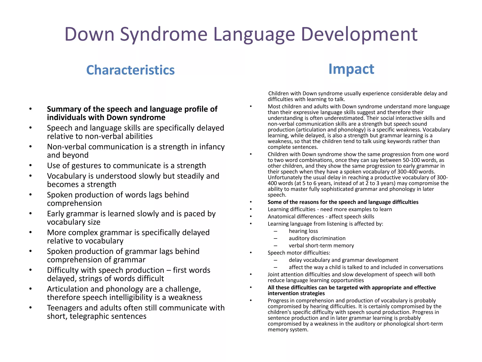 Down Syndrome Language Development
               Characteristics                                                        Impact
                                                              Children with Down syndrome usually experience considerable delay and
                                                              difficulties with learning to talk.
                                                          •   Most children and adults with Down syndrome understand more language
•   Summary of the speech and language profile of             than their expressive language skills suggest and therefore their
    individuals with Down syndrome                            understanding is often underestimated. Their social interactive skills and
                                                              non-verbal communication skills are a strength but speech sound
•   Speech and language skills are specifically delayed       production (articulation and phonology) is a specific weakness. Vocabulary
    relative to non-verbal abilities                          learning, while delayed, is also a strength but grammar learning is a
                                                              weakness, so that the children tend to talk using keywords rather than
•   Non-verbal communication is a strength in infancy         complete sentences.
    and beyond                                            •   Children with Down syndrome show the same progression from one word
                                                              to two word combinations, once they can say between 50-100 words, as
•   Use of gestures to communicate is a strength              other children, and they show the same progression to early grammar in
                                                              their speech when they have a spoken vocabulary of 300-400 words.
•   Vocabulary is understood slowly but steadily and          Unfortunately the usual delay in reaching a productive vocabulary of 300-
    becomes a strength                                        400 words (at 5 to 6 years, instead of at 2 to 3 years) may compromise the
                                                              ability to master fully sophisticated grammar and phonology in later
•   Spoken production of words lags behind                    speech.
    comprehension                                         •   Some of the reasons for the speech and language difficulties
                                                          •   Learning difficulties - need more examples to learn
•   Early grammar is learned slowly and is paced by       •   Anatomical differences - affect speech skills
    vocabulary size                                       •   Learning language from listening is affected by:
•   More complex grammar is specifically delayed                 –      hearing loss
                                                                 –      auditory discrimination
    relative to vocabulary                                       –      verbal short-term memory
•   Spoken production of grammar lags behind              •   Speech motor difficulties:
    comprehension of grammar                                     –      delay vocabulary and grammar development
                                                                 –      affect the way a child is talked to and included in conversations
•   Difficulty with speech production – first words       •   Joint attention difficulties and slow development of speech will both
    delayed, strings of words difficult                       reduce language learning opportunities
•   Articulation and phonology are a challenge,           •   All these difficulties can be targeted with appropriate and effective
                                                              intervention strategies
    therefore speech intelligibility is a weakness        •   Progress in comprehension and production of vocabulary is probably
•   Teenagers and adults often still communicate with         compromised by hearing difficulties. It is certainly compromised by the
                                                              children's specific difficulty with speech sound production. Progress in
    short, telegraphic sentences                              sentence production and in later grammar learning is probably
                                                              compromised by a weakness in the auditory or phonological short-term
                                                              memory system.
 