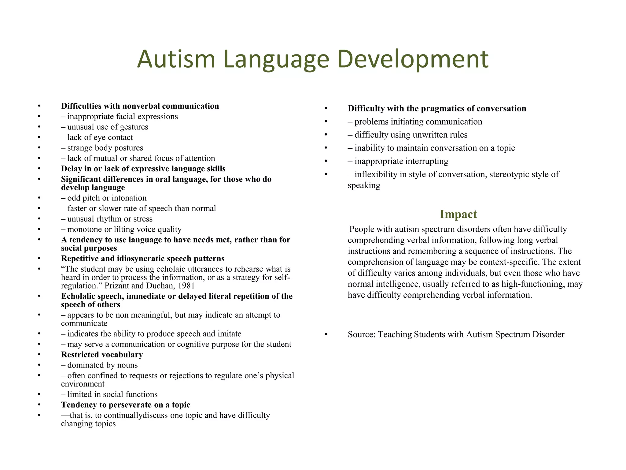 Autism Language Development
•   Difficulties with nonverbal communication                               •   Difficulty with the pragmatics of conversation
•   – inappropriate facial expressions
                                                                            •   – problems initiating communication
•   – unusual use of gestures
•   – lack of eye contact                                                   •   – difficulty using unwritten rules
•   – strange body postures                                                 •   – inability to maintain conversation on a topic
•   – lack of mutual or shared focus of attention                           •   – inappropriate interrupting
•   Delay in or lack of expressive language skills
                                                                            •   – inflexibility in style of conversation, stereotypic style of
•   Significant differences in oral language, for those who do
    develop language                                                            speaking
•   – odd pitch or intonation
•   – faster or slower rate of speech than normal
•   – unusual rhythm or stress                                                                             Impact
•   – monotone or lilting voice quality                                          People with autism spectrum disorders often have difficulty
•   A tendency to use language to have needs met, rather than for               comprehending verbal information, following long verbal
    social purposes                                                             instructions and remembering a sequence of instructions. The
•   Repetitive and idiosyncratic speech patterns                                comprehension of language may be context-specific. The extent
•   ―The student may be using echolaic utterances to rehearse what is           of difficulty varies among individuals, but even those who have
    heard in order to process the information, or as a strategy for self-
    regulation.‖ Prizant and Duchan, 1981                                       normal intelligence, usually referred to as high-functioning, may
•   Echolalic speech, immediate or delayed literal repetition of the            have difficulty comprehending verbal information.
    speech of others
•   – appears to be non meaningful, but may indicate an attempt to
    communicate
•   – indicates the ability to produce speech and imitate                   •   Source: Teaching Students with Autism Spectrum Disorder
•   – may serve a communication or cognitive purpose for the student
•   Restricted vocabulary
•   – dominated by nouns
•   – often confined to requests or rejections to regulate one’s physical
    environment
•   – limited in social functions
•   Tendency to perseverate on a topic
•   —that is, to continuallydiscuss one topic and have difficulty
    changing topics
 