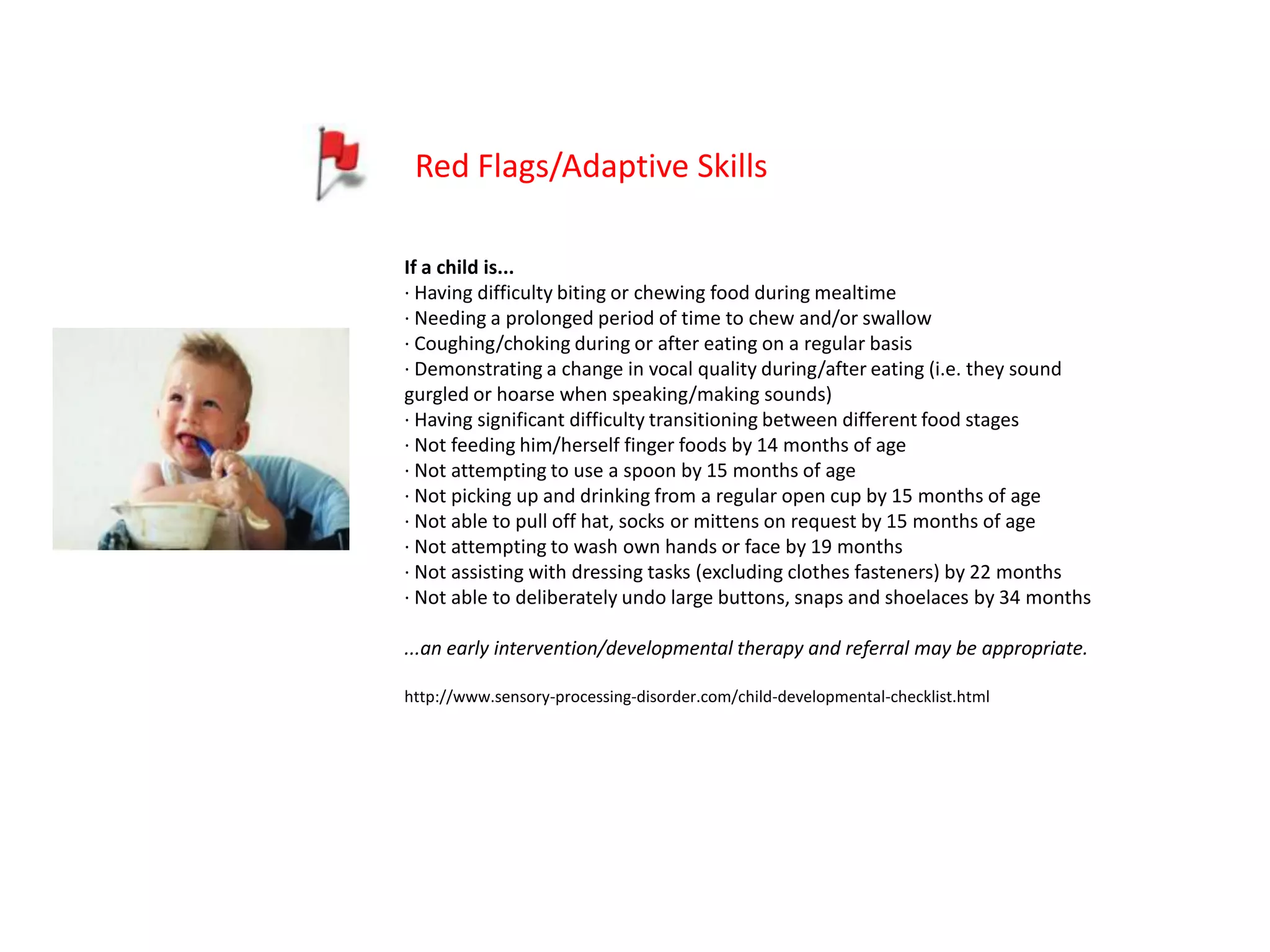Red Flags/Adaptive Skills

If a child is...
· Having difficulty biting or chewing food during mealtime
· Needing a prolonged period of time to chew and/or swallow
· Coughing/choking during or after eating on a regular basis
· Demonstrating a change in vocal quality during/after eating (i.e. they sound
gurgled or hoarse when speaking/making sounds)
· Having significant difficulty transitioning between different food stages
· Not feeding him/herself finger foods by 14 months of age
· Not attempting to use a spoon by 15 months of age
· Not picking up and drinking from a regular open cup by 15 months of age
· Not able to pull off hat, socks or mittens on request by 15 months of age
· Not attempting to wash own hands or face by 19 months
· Not assisting with dressing tasks (excluding clothes fasteners) by 22 months
· Not able to deliberately undo large buttons, snaps and shoelaces by 34 months

...an early intervention/developmental therapy and referral may be appropriate.

http://www.sensory-processing-disorder.com/child-developmental-checklist.html
 