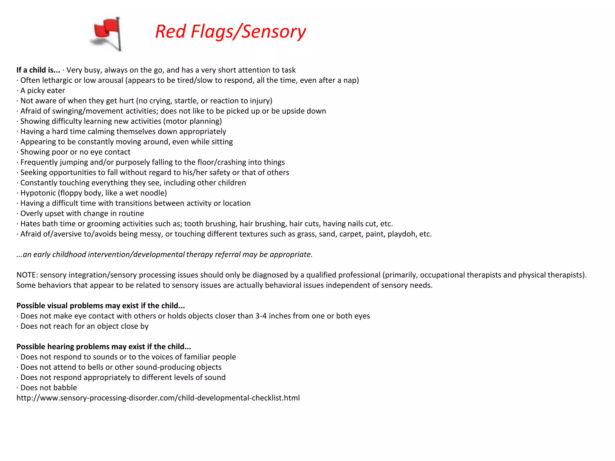 Red Flags/Sensory
If a child is... · Very busy, always on the go, and has a very short attention to task
· Often lethargic or low arousal (appears to be tired/slow to respond, all the time, even after a nap)
· A picky eater
· Not aware of when they get hurt (no crying, startle, or reaction to injury)
· Afraid of swinging/movement activities; does not like to be picked up or be upside down
· Showing difficulty learning new activities (motor planning)
· Having a hard time calming themselves down appropriately
· Appearing to be constantly moving around, even while sitting
· Showing poor or no eye contact
· Frequently jumping and/or purposely falling to the floor/crashing into things
· Seeking opportunities to fall without regard to his/her safety or that of others
· Constantly touching everything they see, including other children
· Hypotonic (floppy body, like a wet noodle)
· Having a difficult time with transitions between activity or location
· Overly upset with change in routine
· Hates bath time or grooming activities such as; tooth brushing, hair brushing, hair cuts, having nails cut, etc.
· Afraid of/aversive to/avoids being messy, or touching different textures such as grass, sand, carpet, paint, playdoh, etc.

...an early childhood intervention/developmental therapy referral may be appropriate.

NOTE: sensory integration/sensory processing issues should only be diagnosed by a qualified professional (primarily, occupational therapists and physical therapists).
Some behaviors that appear to be related to sensory issues are actually behavioral issues independent of sensory needs.

Possible visual problems may exist if the child...
· Does not make eye contact with others or holds objects closer than 3-4 inches from one or both eyes
· Does not reach for an object close by

Possible hearing problems may exist if the child...
· Does not respond to sounds or to the voices of familiar people
· Does not attend to bells or other sound-producing objects
· Does not respond appropriately to different levels of sound
· Does not babble
http://www.sensory-processing-disorder.com/child-developmental-checklist.html
 
