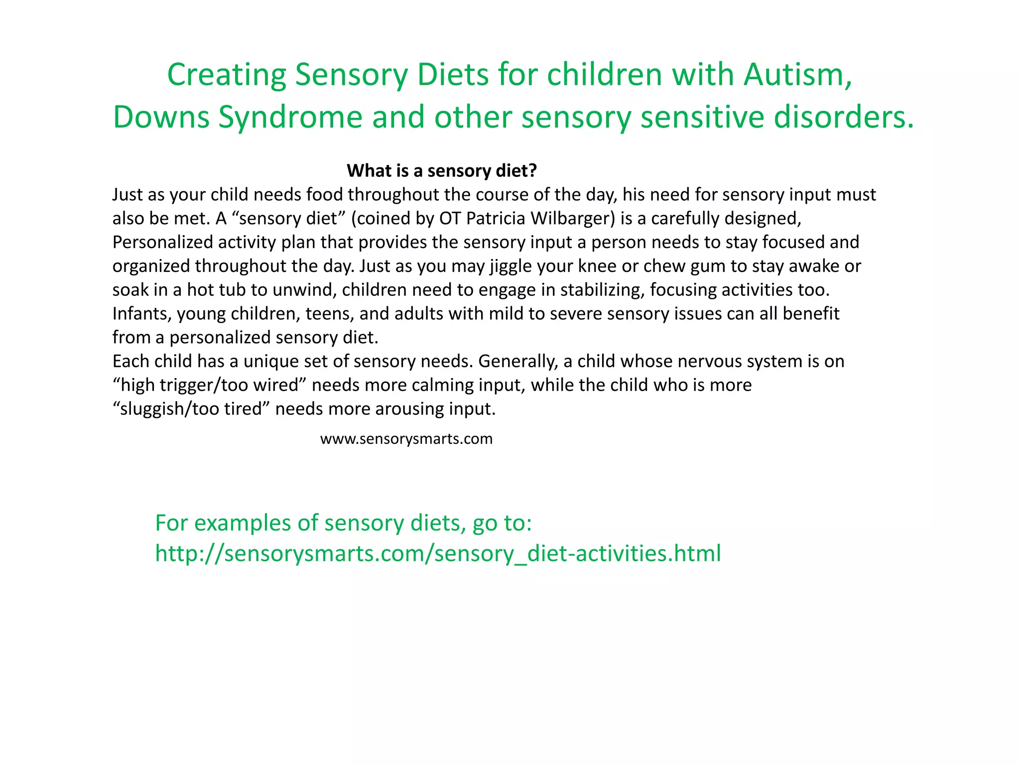 Creating Sensory Diets for children with Autism,
Downs Syndrome and other sensory sensitive disorders.
                              What is a sensory diet?
Just as your child needs food throughout the course of the day, his need for sensory input must
also be met. A “sensory diet” (coined by OT Patricia Wilbarger) is a carefully designed,
Personalized activity plan that provides the sensory input a person needs to stay focused and
organized throughout the day. Just as you may jiggle your knee or chew gum to stay awake or
soak in a hot tub to unwind, children need to engage in stabilizing, focusing activities too.
Infants, young children, teens, and adults with mild to severe sensory issues can all benefit
from a personalized sensory diet.
Each child has a unique set of sensory needs. Generally, a child whose nervous system is on
“high trigger/too wired” needs more calming input, while the child who is more
“sluggish/too tired” needs more arousing input.
                         www.sensorysmarts.com




     For examples of sensory diets, go to:
     http://sensorysmarts.com/sensory_diet-activities.html
 