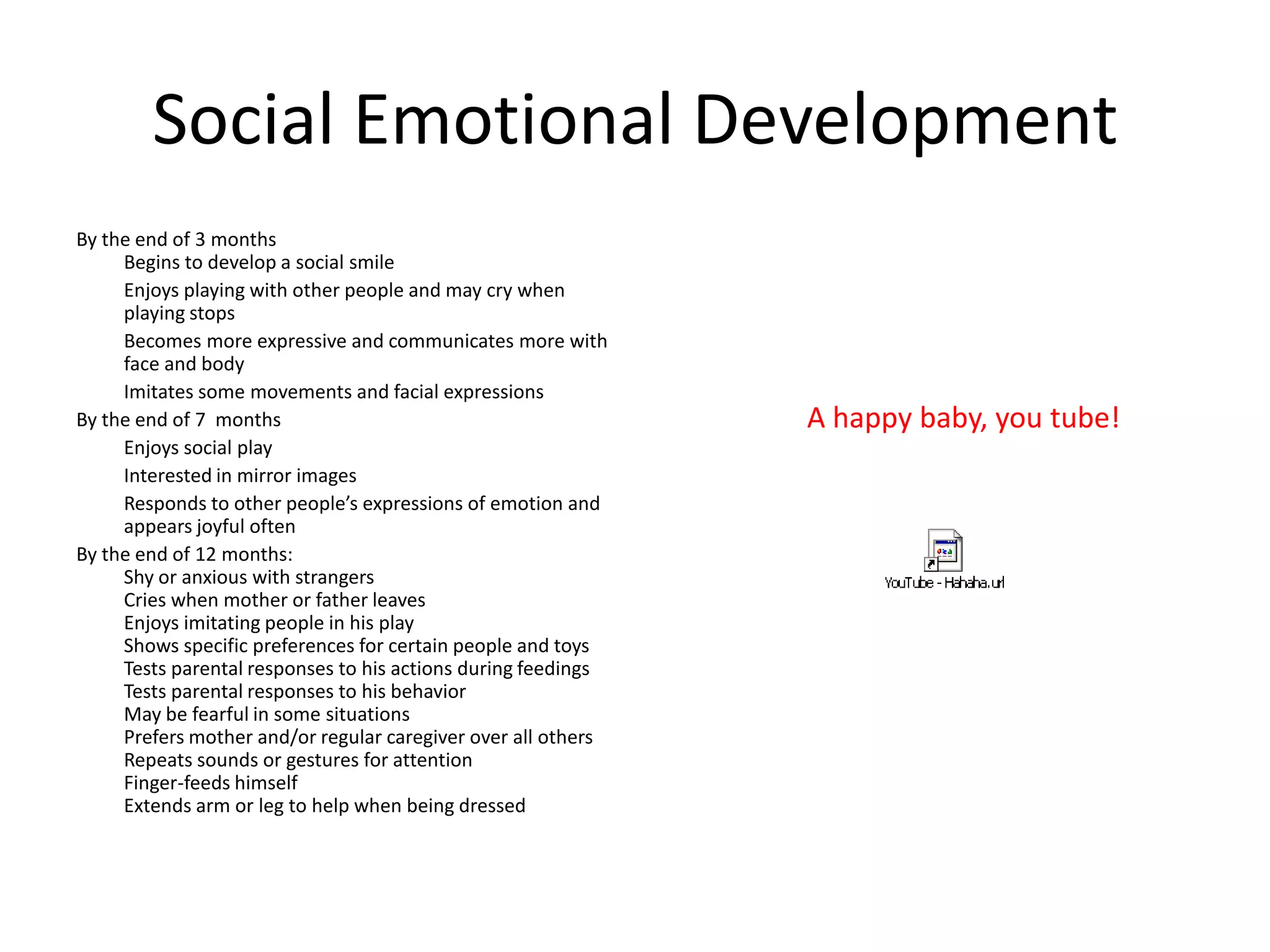 Social Emotional Development
By the end of 3 months
     Begins to develop a social smile
     Enjoys playing with other people and may cry when
     playing stops
     Becomes more expressive and communicates more with
     face and body
     Imitates some movements and facial expressions
By the end of 7 months                                         A happy baby, you tube!
     Enjoys social play
     Interested in mirror images
     Responds to other people’s expressions of emotion and
     appears joyful often
By the end of 12 months:
     Shy or anxious with strangers
     Cries when mother or father leaves
     Enjoys imitating people in his play
     Shows specific preferences for certain people and toys
     Tests parental responses to his actions during feedings
     Tests parental responses to his behavior
     May be fearful in some situations
     Prefers mother and/or regular caregiver over all others
     Repeats sounds or gestures for attention
     Finger-feeds himself
     Extends arm or leg to help when being dressed
 
