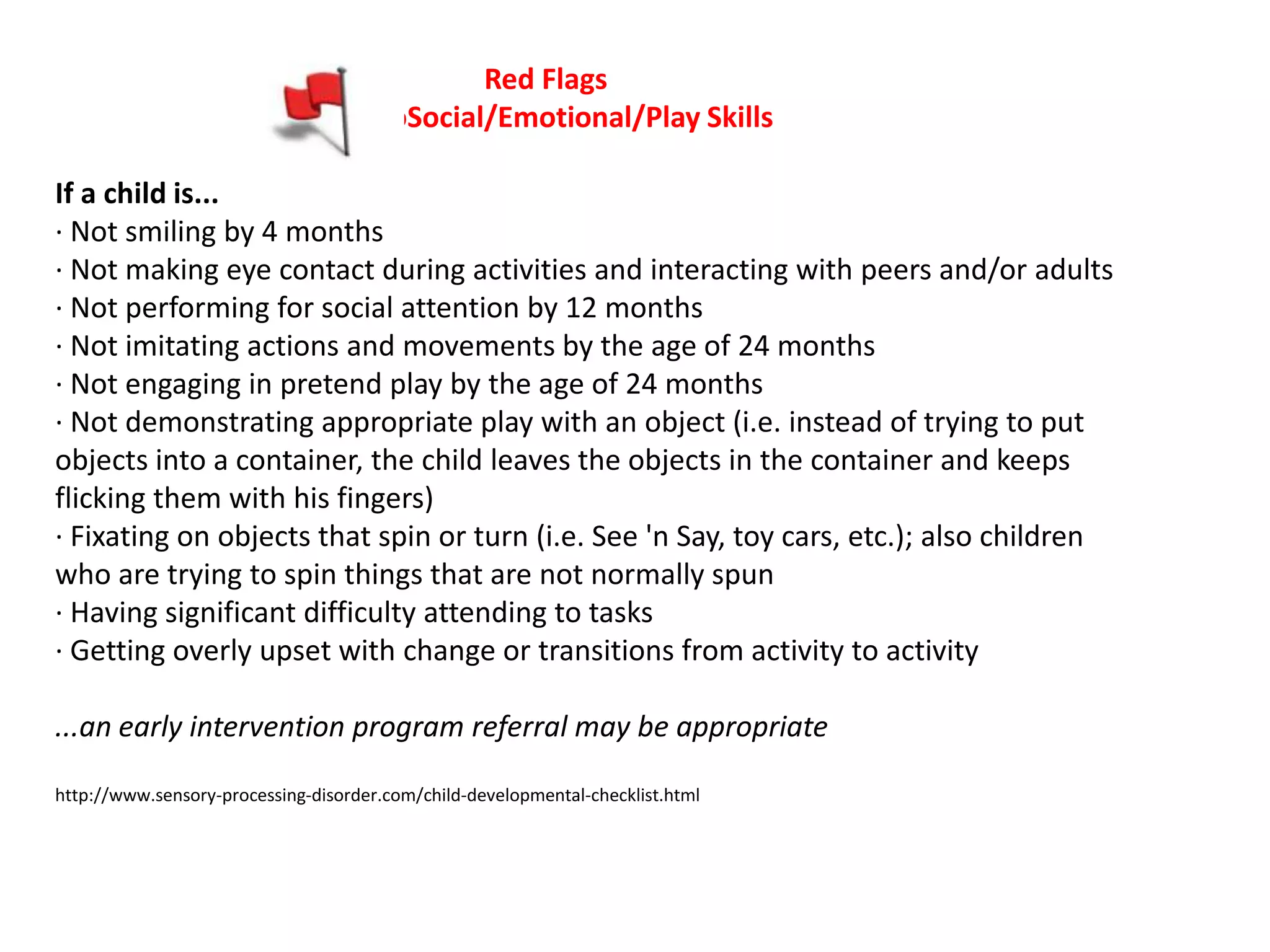 Red Flags
                                      SoSocial/Emotional/Play Skills

If a child is...
· Not smiling by 4 months
· Not making eye contact during activities and interacting with peers and/or adults
· Not performing for social attention by 12 months
· Not imitating actions and movements by the age of 24 months
· Not engaging in pretend play by the age of 24 months
· Not demonstrating appropriate play with an object (i.e. instead of trying to put
objects into a container, the child leaves the objects in the container and keeps
flicking them with his fingers)
· Fixating on objects that spin or turn (i.e. See 'n Say, toy cars, etc.); also children
who are trying to spin things that are not normally spun
· Having significant difficulty attending to tasks
· Getting overly upset with change or transitions from activity to activity

...an early intervention program referral may be appropriate

http://www.sensory-processing-disorder.com/child-developmental-checklist.html
 