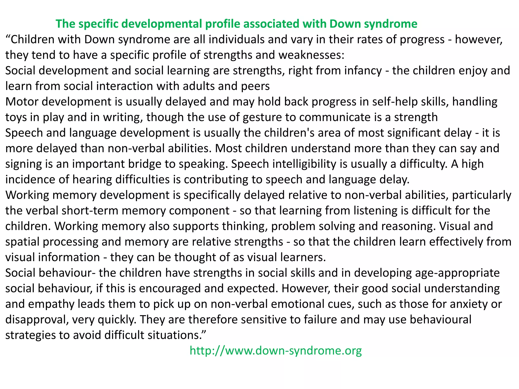 The specific developmental profile associated with Down syndrome
“Children with Down syndrome are all individuals and vary in their rates of progress - however,
they tend to have a specific profile of strengths and weaknesses:
Social development and social learning are strengths, right from infancy - the children enjoy and
learn from social interaction with adults and peers
Motor development is usually delayed and may hold back progress in self-help skills, handling
toys in play and in writing, though the use of gesture to communicate is a strength
Speech and language development is usually the children's area of most significant delay - it is
more delayed than non-verbal abilities. Most children understand more than they can say and
signing is an important bridge to speaking. Speech intelligibility is usually a difficulty. A high
incidence of hearing difficulties is contributing to speech and language delay.
Working memory development is specifically delayed relative to non-verbal abilities, particularly
the verbal short-term memory component - so that learning from listening is difficult for the
children. Working memory also supports thinking, problem solving and reasoning. Visual and
spatial processing and memory are relative strengths - so that the children learn effectively from
visual information - they can be thought of as visual learners.
Social behaviour- the children have strengths in social skills and in developing age-appropriate
social behaviour, if this is encouraged and expected. However, their good social understanding
and empathy leads them to pick up on non-verbal emotional cues, such as those for anxiety or
disapproval, very quickly. They are therefore sensitive to failure and may use behavioural
strategies to avoid difficult situations.”
                                      http://www.down-syndrome.org
 
