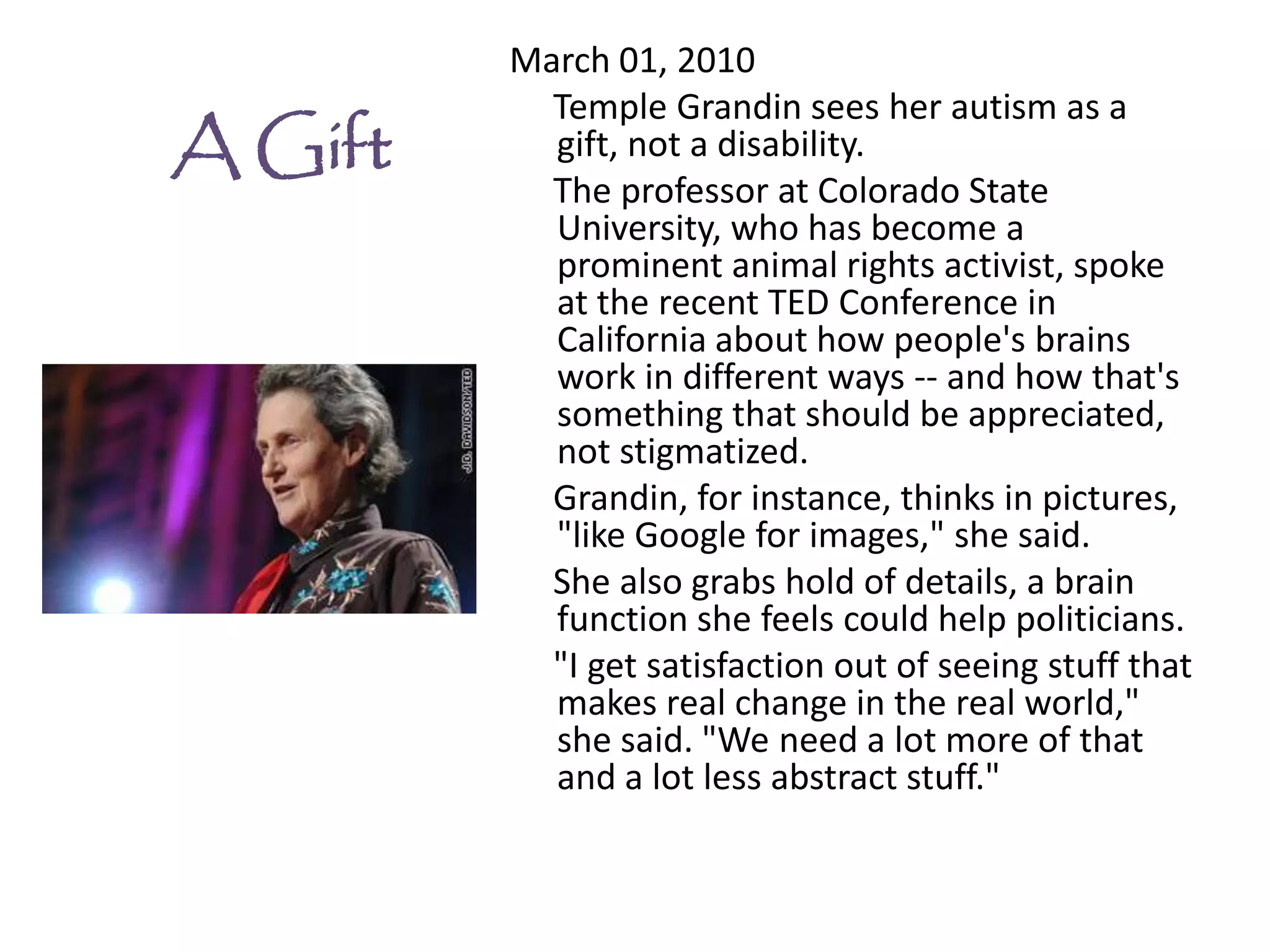March 01, 2010
           Temple Grandin sees her autism as a
A Gift     gift, not a disability.
           The professor at Colorado State
           University, who has become a
           prominent animal rights activist, spoke
           at the recent TED Conference in
           California about how people's brains
           work in different ways -- and how that's
           something that should be appreciated,
           not stigmatized.
           Grandin, for instance, thinks in pictures,
           "like Google for images," she said.
           She also grabs hold of details, a brain
           function she feels could help politicians.
           "I get satisfaction out of seeing stuff that
           makes real change in the real world,"
           she said. "We need a lot more of that
           and a lot less abstract stuff."
 