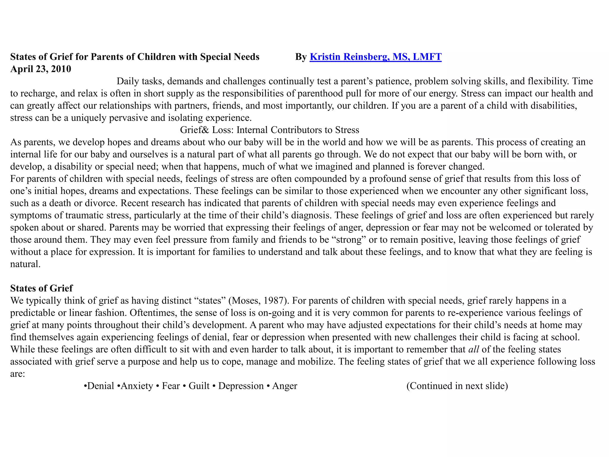 States of Grief for Parents of Children with Special Needs                By Kristin Reinsberg, MS, LMFT
April 23, 2010
                            Daily tasks, demands and challenges continually test a parent’s patience, problem solving skills, and flexibility. Time
to recharge, and relax is often in short supply as the responsibilities of parenthood pull for more of our energy. Stress can impact our health and
can greatly affect our relationships with partners, friends, and most importantly, our children. If you are a parent of a child with disabilities,
stress can be a uniquely pervasive and isolating experience.
                                            Grief& Loss: Internal Contributors to Stress
As parents, we develop hopes and dreams about who our baby will be in the world and how we will be as parents. This process of creating an
internal life for our baby and ourselves is a natural part of what all parents go through. We do not expect that our baby will be born with, or
develop, a disability or special need; when that happens, much of what we imagined and planned is forever changed.
For parents of children with special needs, feelings of stress are often compounded by a profound sense of grief that results from this loss of
one’s initial hopes, dreams and expectations. These feelings can be similar to those experienced when we encounter any other significant loss,
such as a death or divorce. Recent research has indicated that parents of children with special needs may even experience feelings and
symptoms of traumatic stress, particularly at the time of their child’s diagnosis. These feelings of grief and loss are often experienced but rarely
spoken about or shared. Parents may be worried that expressing their feelings of anger, depression or fear may not be welcomed or tolerated by
those around them. They may even feel pressure from family and friends to be ―strong‖ or to remain positive, leaving those feelings of grief
without a place for expression. It is important for families to understand and talk about these feelings, and to know that what they are feeling is
natural.

States of Grief
We typically think of grief as having distinct ―states‖ (Moses, 1987). For parents of children with special needs, grief rarely happens in a
predictable or linear fashion. Oftentimes, the sense of loss is on-going and it is very common for parents to re-experience various feelings of
grief at many points throughout their child’s development. A parent who may have adjusted expectations for their child’s needs at home may
find themselves again experiencing feelings of denial, fear or depression when presented with new challenges their child is facing at school.
While these feelings are often difficult to sit with and even harder to talk about, it is important to remember that all of the feeling states
associated with grief serve a purpose and help us to cope, manage and mobilize. The feeling states of grief that we all experience following loss
are:
                   •Denial •Anxiety • Fear • Guilt • Depression • Anger                                (Continued in next slide)
 
