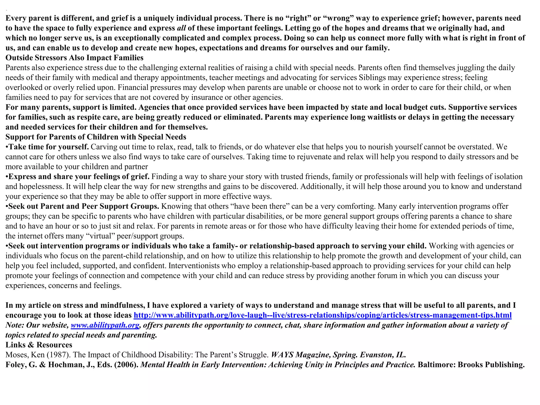 .
Every parent is different, and grief is a uniquely individual process. There is no “right” or “wrong” way to experience grief; however, parents need
to have the space to fully experience and express all of these important feelings. Letting go of the hopes and dreams that we originally had, and
which no longer serve us, is an exceptionally complicated and complex process. Doing so can help us connect more fully with what is right in front of
us, and can enable us to develop and create new hopes, expectations and dreams for ourselves and our family.
Outside Stressors Also Impact Families
Parents also experience stress due to the challenging external realities of raising a child with special needs. Parents often find themselves juggling the daily
needs of their family with medical and therapy appointments, teacher meetings and advocating for services Siblings may experience stress; feeling
overlooked or overly relied upon. Financial pressures may develop when parents are unable or choose not to work in order to care for their child, or when
families need to pay for services that are not covered by insurance or other agencies.
For many parents, support is limited. Agencies that once provided services have been impacted by state and local budget cuts. Supportive services
for families, such as respite care, are being greatly reduced or eliminated. Parents may experience long waitlists or delays in getting the necessary
and needed services for their children and for themselves.
Support for Parents of Children with Special Needs
•Take time for yourself. Carving out time to relax, read, talk to friends, or do whatever else that helps you to nourish yourself cannot be overstated. We
cannot care for others unless we also find ways to take care of ourselves. Taking time to rejuvenate and relax will help you respond to daily stressors and be
more available to your children and partner
•Express and share your feelings of grief. Finding a way to share your story with trusted friends, family or professionals will help with feelings of isolation
and hopelessness. It will help clear the way for new strengths and gains to be discovered. Additionally, it will help those around you to know and understand
your experience so that they may be able to offer support in more effective ways.
•Seek out Parent and Peer Support Groups. Knowing that others ―have been there‖ can be a very comforting. Many early intervention programs offer
groups; they can be specific to parents who have children with particular disabilities, or be more general support groups offering parents a chance to share
and to have an hour or so to just sit and relax. For parents in remote areas or for those who have difficulty leaving their home for extended periods of time,
the internet offers many ―virtual‖ peer/support groups.
•Seek out intervention programs or individuals who take a family- or relationship-based approach to serving your child. Working with agencies or
individuals who focus on the parent-child relationship, and on how to utilize this relationship to help promote the growth and development of your child, can
help you feel included, supported, and confident. Interventionists who employ a relationship-based approach to providing services for your child can help
promote your feelings of connection and competence with your child and can reduce stress by providing another forum in which you can discuss your
experiences, concerns and feelings.

In my article on stress and mindfulness, I have explored a variety of ways to understand and manage stress that will be useful to all parents, and I
encourage you to look at those ideas http://www.abilitypath.org/love-laugh--live/stress-relationships/coping/articles/stress-management-tips.html
Note: Our website, www.abilitypath.org, offers parents the opportunity to connect, chat, share information and gather information about a variety of
topics related to special needs and parenting.
Links & Resources
Moses, Ken (1987). The Impact of Childhood Disability: The Parent’s Struggle. WAYS Magazine, Spring. Evanston, IL.
Foley, G. & Hochman, J., Eds. (2006). Mental Health in Early Intervention: Achieving Unity in Principles and Practice. Baltimore: Brooks Publishing.
 