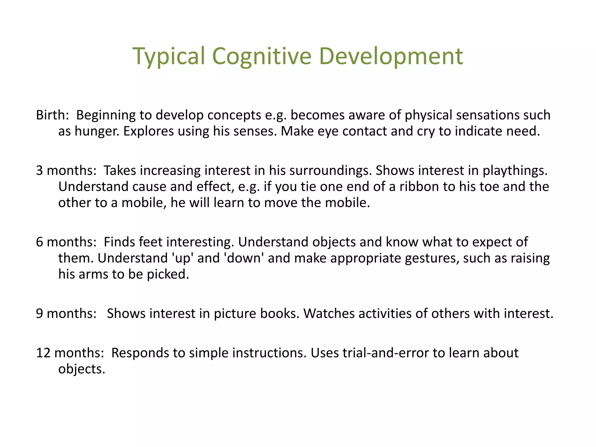 Typical Cognitive Development

Birth: Beginning to develop concepts e.g. becomes aware of physical sensations such
    as hunger. Explores using his senses. Make eye contact and cry to indicate need.

3 months: Takes increasing interest in his surroundings. Shows interest in playthings.
   Understand cause and effect, e.g. if you tie one end of a ribbon to his toe and the
   other to a mobile, he will learn to move the mobile.

6 months: Finds feet interesting. Understand objects and know what to expect of
   them. Understand 'up' and 'down' and make appropriate gestures, such as raising
   his arms to be picked.

9 months: Shows interest in picture books. Watches activities of others with interest.

12 months: Responds to simple instructions. Uses trial-and-error to learn about
   objects.
 
