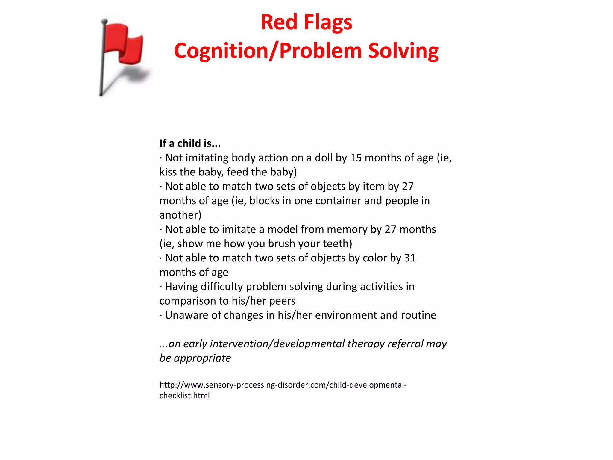 Red Flags
   Cognition/Problem Solving


If a child is...
· Not imitating body action on a doll by 15 months of age (ie,
kiss the baby, feed the baby)
· Not able to match two sets of objects by item by 27
months of age (ie, blocks in one container and people in
another)
· Not able to imitate a model from memory by 27 months
(ie, show me how you brush your teeth)
· Not able to match two sets of objects by color by 31
months of age
· Having difficulty problem solving during activities in
comparison to his/her peers
· Unaware of changes in his/her environment and routine

...an early intervention/developmental therapy referral may
be appropriate

http://www.sensory-processing-disorder.com/child-developmental-
checklist.html
 