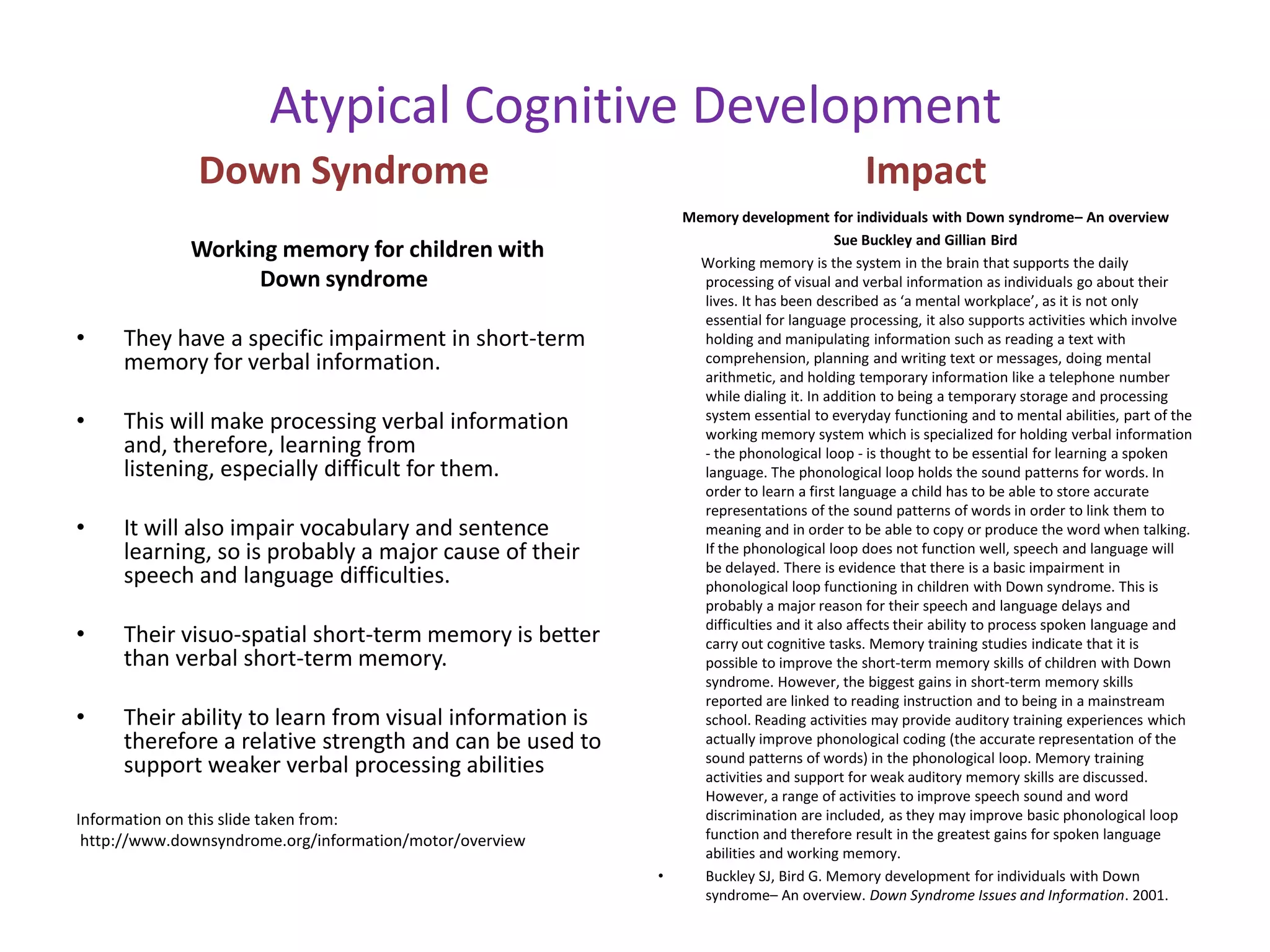 Atypical Cognitive Development
              Down Syndrome                                                               Impact
                                                              Memory development for individuals with Down syndrome– An overview
                                                                                       Sue Buckley and Gillian Bird
              Working memory for children with                  Working memory is the system in the brain that supports the daily
                    Down syndrome                               processing of visual and verbal information as individuals go about their
                                                                lives. It has been described as ‘a mental workplace’, as it is not only
                                                                essential for language processing, it also supports activities which involve
•    They have a specific impairment in short-term              holding and manipulating information such as reading a text with
     memory for verbal information.                             comprehension, planning and writing text or messages, doing mental
                                                                arithmetic, and holding temporary information like a telephone number
                                                                while dialing it. In addition to being a temporary storage and processing
•    This will make processing verbal information               system essential to everyday functioning and to mental abilities, part of the
                                                                working memory system which is specialized for holding verbal information
     and, therefore, learning from                              - the phonological loop - is thought to be essential for learning a spoken
     listening, especially difficult for them.                  language. The phonological loop holds the sound patterns for words. In
                                                                order to learn a first language a child has to be able to store accurate
                                                                representations of the sound patterns of words in order to link them to
•    It will also impair vocabulary and sentence                meaning and in order to be able to copy or produce the word when talking.
     learning, so is probably a major cause of their            If the phonological loop does not function well, speech and language will
                                                                be delayed. There is evidence that there is a basic impairment in
     speech and language difficulties.                          phonological loop functioning in children with Down syndrome. This is
                                                                probably a major reason for their speech and language delays and
                                                                difficulties and it also affects their ability to process spoken language and
•    Their visuo-spatial short-term memory is better            carry out cognitive tasks. Memory training studies indicate that it is
     than verbal short-term memory.                             possible to improve the short-term memory skills of children with Down
                                                                syndrome. However, the biggest gains in short-term memory skills
                                                                reported are linked to reading instruction and to being in a mainstream
•    Their ability to learn from visual information is          school. Reading activities may provide auditory training experiences which
     therefore a relative strength and can be used to           actually improve phonological coding (the accurate representation of the
                                                                sound patterns of words) in the phonological loop. Memory training
     support weaker verbal processing abilities                 activities and support for weak auditory memory skills are discussed.
                                                                However, a range of activities to improve speech sound and word
Information on this slide taken from:                           discrimination are included, as they may improve basic phonological loop
 http://www.downsyndrome.org/information/motor/overview         function and therefore result in the greatest gains for spoken language
                                                                abilities and working memory.
                                                          •     Buckley SJ, Bird G. Memory development for individuals with Down
                                                                syndrome– An overview. Down Syndrome Issues and Information. 2001.
 