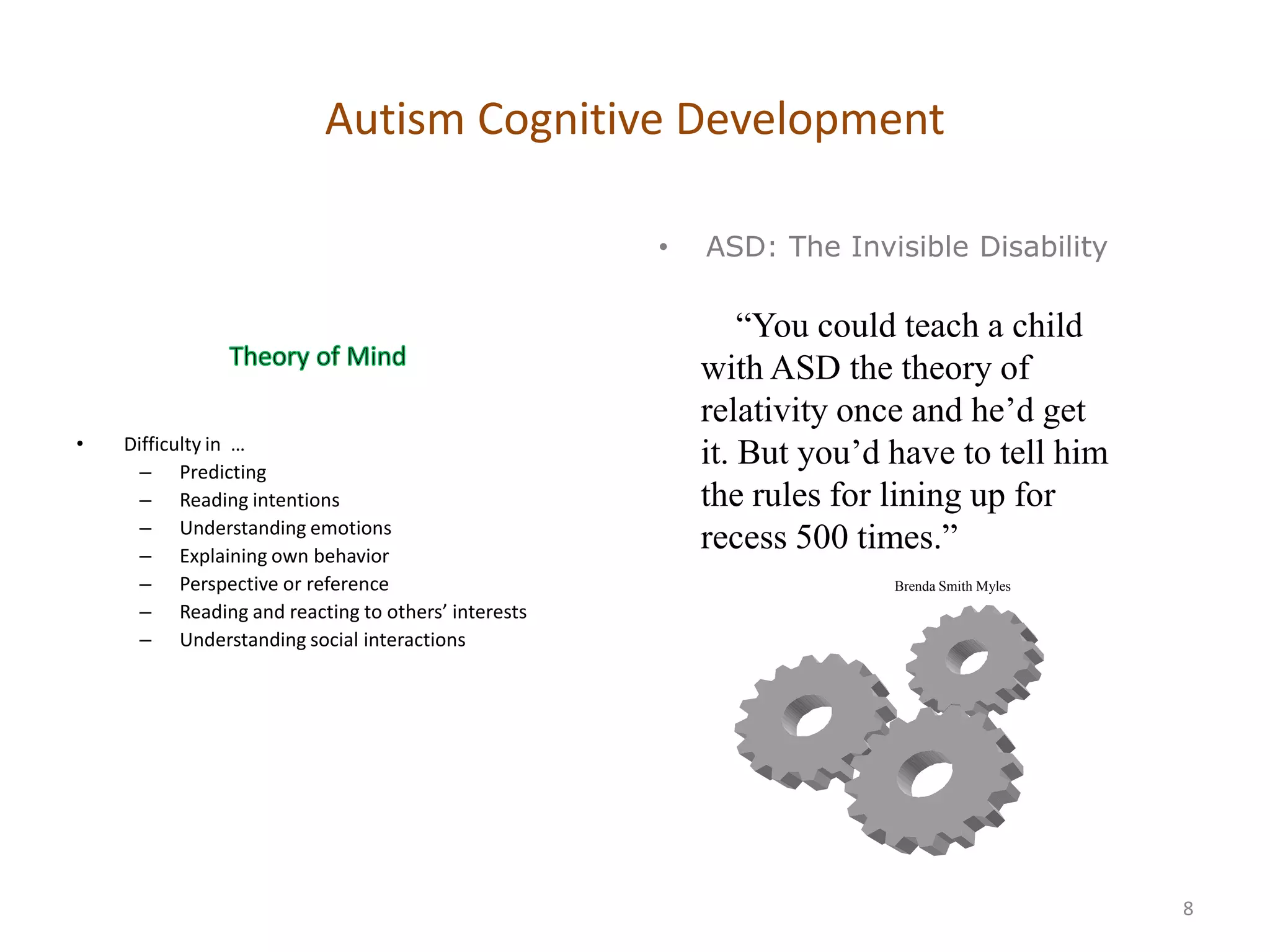 Autism Cognitive Development

                                                    •   ASD: The Invisible Disability

                                                            ―You could teach a child
                                                        with ASD the theory of
                                                        relativity once and he’d get
•   Difficulty in …
      – Predicting
                                                        it. But you’d have to tell him
      – Reading intentions                              the rules for lining up for
      – Understanding emotions
      – Explaining own behavior
                                                        recess 500 times.‖
      – Perspective or reference                                      Brenda Smith Myles
      – Reading and reacting to others’ interests
      – Understanding social interactions




                                                                                           8
 