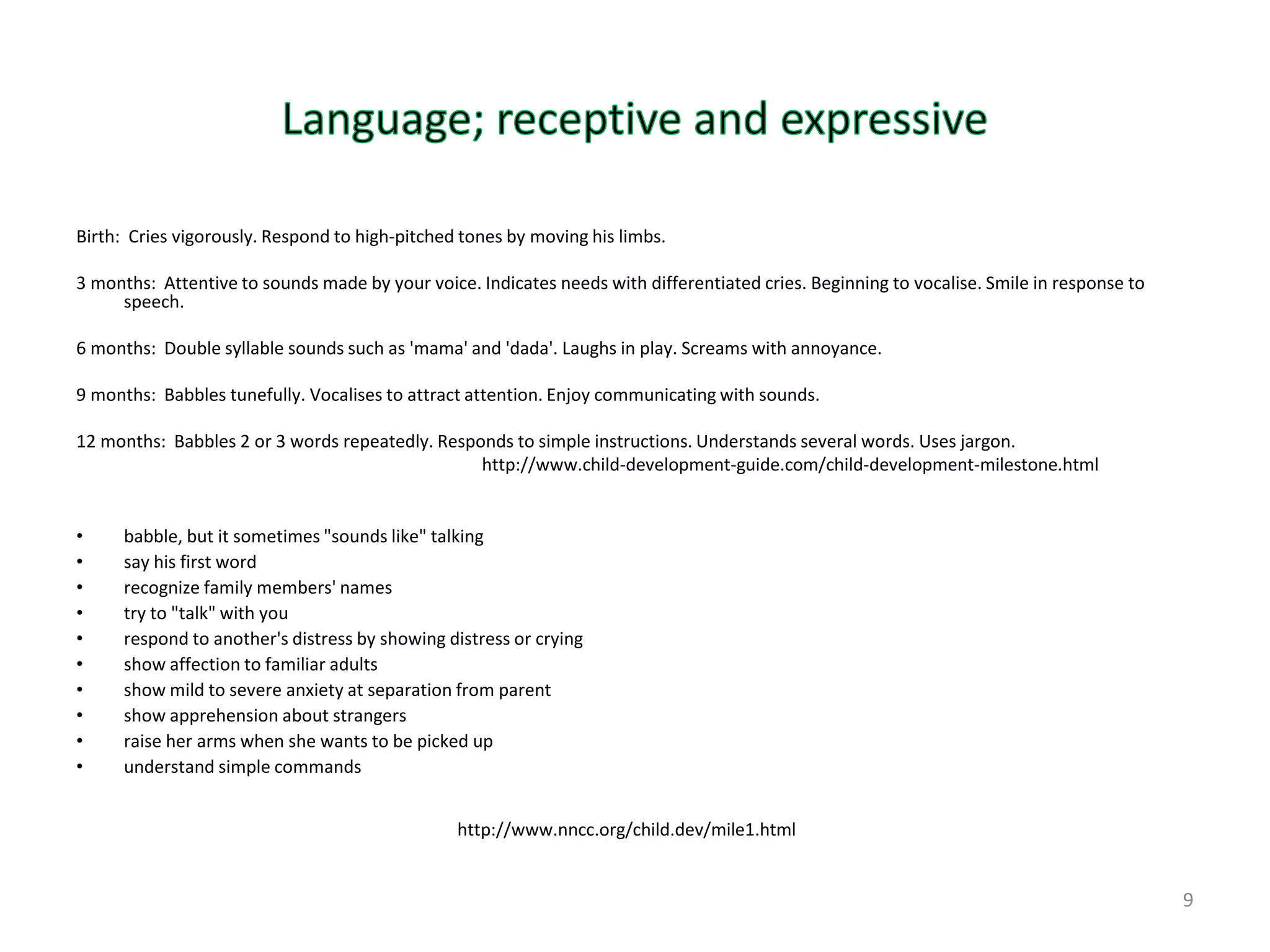 Birth: Cries vigorously. Respond to high-pitched tones by moving his limbs.

3 months: Attentive to sounds made by your voice. Indicates needs with differentiated cries. Beginning to vocalise. Smile in response to
     speech.

6 months: Double syllable sounds such as 'mama' and 'dada'. Laughs in play. Screams with annoyance.

9 months: Babbles tunefully. Vocalises to attract attention. Enjoy communicating with sounds.

12 months: Babbles 2 or 3 words repeatedly. Responds to simple instructions. Understands several words. Uses jargon.
                                                 http://www.child-development-guide.com/child-development-milestone.html


•     babble, but it sometimes "sounds like" talking
•     say his first word
•     recognize family members' names
•     try to "talk" with you
•     respond to another's distress by showing distress or crying
•     show affection to familiar adults
•     show mild to severe anxiety at separation from parent
•     show apprehension about strangers
•     raise her arms when she wants to be picked up
•     understand simple commands


                                                http://www.nncc.org/child.dev/mile1.html


                                                                                                                                           9
 