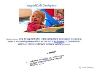 Atypical Child Development




Typical Development: Child
                    development refers to the biological and psychological changes that
   occur in human beings between birth and the end of adolescence, as the individual
              progresses from dependency to increasing autonomy. (wikipedia)




                                                                                   By Rowan Anderson
 