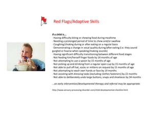 Red Flags/Adaptive Skills

If a child is...
· Having difficulty biting or chewing food during mealtime
· Needing a prolonged period of time to chew and/or swallow
· Coughing/choking during or after eating on a regular basis
· Demonstrating a change in vocal quality during/after eating (i.e. they sound
gurgled or hoarse when speaking/making sounds)
· Having significant difficulty transitioning between different food stages
· Not feeding him/herself finger foods by 14 months of age
· Not attempting to use a spoon by 15 months of age
· Not picking up and drinking from a regular open cup by 15 months of age
· Not able to pull off hat, socks or mittens on request by 15 months of age
· Not attempting to wash own hands or face by 19 months
· Not assisting with dressing tasks (excluding clothes fasteners) by 22 months
· Not able to deliberately undo large buttons, snaps and shoelaces by 34 months

...an early intervention/developmental therapy and referral may be appropriate.

http://www.sensory-processing-disorder.com/child-developmental-checklist.html
 