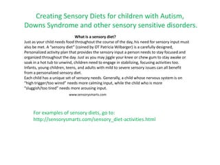 Creating Sensory Diets for children with Autism,
Downs Syndrome and other sensory sensitive disorders.
                              What is a sensory diet?
Just as your child needs food throughout the course of the day, his need for sensory input must
also be met. A “sensory diet” (coined by OT Patricia Wilbarger) is a carefully designed,
Personalized activity plan that provides the sensory input a person needs to stay focused and
organized throughout the day. Just as you may jiggle your knee or chew gum to stay awake or
soak in a hot tub to unwind, children need to engage in stabilizing, focusing activities too.
Infants, young children, teens, and adults with mild to severe sensory issues can all benefit
from a personalized sensory diet.
Each child has a unique set of sensory needs. Generally, a child whose nervous system is on
“high trigger/too wired” needs more calming input, while the child who is more
“sluggish/too tired” needs more arousing input.
                         www.sensorysmarts.com




     For examples of sensory diets, go to:
     http://sensorysmarts.com/sensory_diet-activities.html
 