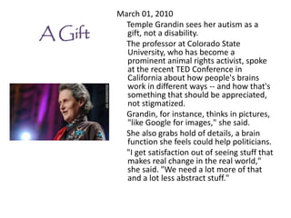 March 01, 2010
           Temple Grandin sees her autism as a
A Gift     gift, not a disability.
           The professor at Colorado State
           University, who has become a
           prominent animal rights activist, spoke
           at the recent TED Conference in
           California about how people's brains
           work in different ways -- and how that's
           something that should be appreciated,
           not stigmatized.
           Grandin, for instance, thinks in pictures,
           "like Google for images," she said.
           She also grabs hold of details, a brain
           function she feels could help politicians.
           "I get satisfaction out of seeing stuff that
           makes real change in the real world,"
           she said. "We need a lot more of that
           and a lot less abstract stuff."
 
