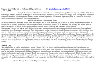 States of Grief for Parents of Children with Special Needs                By Kristin Reinsberg, MS, LMFT
April 23, 2010
                            Daily tasks, demands and challenges continually test a parent’s patience, problem solving skills, and flexibility. Time
to recharge, and relax is often in short supply as the responsibilities of parenthood pull for more of our energy. Stress can impact our health and
can greatly affect our relationships with partners, friends, and most importantly, our children. If you are a parent of a child with disabilities,
stress can be a uniquely pervasive and isolating experience.
                                            Grief& Loss: Internal Contributors to Stress
As parents, we develop hopes and dreams about who our baby will be in the world and how we will be as parents. This process of creating an
internal life for our baby and ourselves is a natural part of what all parents go through. We do not expect that our baby will be born with, or
develop, a disability or special need; when that happens, much of what we imagined and planned is forever changed.
For parents of children with special needs, feelings of stress are often compounded by a profound sense of grief that results from this loss of
one’s initial hopes, dreams and expectations. These feelings can be similar to those experienced when we encounter any other significant loss,
such as a death or divorce. Recent research has indicated that parents of children with special needs may even experience feelings and
symptoms of traumatic stress, particularly at the time of their child’s diagnosis. These feelings of grief and loss are often experienced but rarely
spoken about or shared. Parents may be worried that expressing their feelings of anger, depression or fear may not be welcomed or tolerated by
those around them. They may even feel pressure from family and friends to be ―strong‖ or to remain positive, leaving those feelings of grief
without a place for expression. It is important for families to understand and talk about these feelings, and to know that what they are feeling is
natural.

States of Grief
We typically think of grief as having distinct ―states‖ (Moses, 1987). For parents of children with special needs, grief rarely happens in a
predictable or linear fashion. Oftentimes, the sense of loss is on-going and it is very common for parents to re-experience various feelings of
grief at many points throughout their child’s development. A parent who may have adjusted expectations for their child’s needs at home may
find themselves again experiencing feelings of denial, fear or depression when presented with new challenges their child is facing at school.
While these feelings are often difficult to sit with and even harder to talk about, it is important to remember that all of the feeling states
associated with grief serve a purpose and help us to cope, manage and mobilize. The feeling states of grief that we all experience following loss
are:
                   •Denial •Anxiety • Fear • Guilt • Depression • Anger                                (Continued in next slide)
 