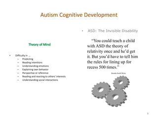 Autism Cognitive Development

                                                    •   ASD: The Invisible Disability

                                                            ―You could teach a child
                                                        with ASD the theory of
                                                        relativity once and he’d get
•   Difficulty in …
      – Predicting
                                                        it. But you’d have to tell him
      – Reading intentions                              the rules for lining up for
      – Understanding emotions
      – Explaining own behavior
                                                        recess 500 times.‖
      – Perspective or reference                                      Brenda Smith Myles
      – Reading and reacting to others’ interests
      – Understanding social interactions




                                                                                           8
 