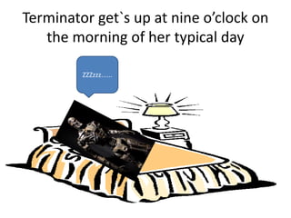 Terminator get`s up at nine o’clock on
the morning of her typical day
ZZZzzz......