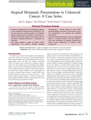 Case Report
Atypical Metastatic Presentations in Colorectal
Cancer: A Case Series
Jane E. Rogers,1
Aki Ohinata,2
Arvind Dasari,2
Cathy Eng2
Clinical Colorectal Cancer, Vol. -, No. -, --- ª 2013 Elsevier Inc. All rights reserved.
Keywords: Colon cancer, Metastatic disease, Rectal cancer, Symptoms, Treatment
Introduction
Colorectal cancer is spread via the lymphatic and hematogenous
routes and is well known to metastasize to the liver and lungs, with
other commonly reported sites being the abdominal cavity, ovaries,
adrenal glands, bones, and brain. For surgically unresectable
mCRC, the median 5-year overall survival is reported at approxi-
mately 12% with standard systemic chemotherapy plus biologic
therapy.1
Factors that affect survival include a patient’s performance
status, the degree of metastatic involvement, the metastatic location,
and whether local therapy modalities can be incorporated into
the patient’s metastatic disease treatment.2
Atypical mCRC cases
have been reported in small case series and case reports.3-11
This
limited experience makes guidance on treatment strategies and
patient prognosis difﬁcult to establish. This article presents 6 cases
of unusual metastatic presentations in mCRC.
Case Report and Discussion
Case 1: Atypical Bone and Soft Tissue Metastasis
A 67-year-old white man with a history of codon 12 KRAS-
mutated metastatic adenocarcinoma of the cecum presented to the
authors’ institution for recommendations after progression on all
standard treatments. Sixteen months before he presented to the au-
thors’ institution, a colonoscopy, prompted by persistent iron deﬁ-
ciency anemia, was performed and found a 3- to 4-cm mass in the
cecum with pathology positive for moderately differentiated adeno-
carcinoma. Baseline computed tomography (CT) diagnostic imaging
of the chest, abdomen, and pelvis found moderate lobular wall
thickening in the cecum and extensive metastatic disease in the
abdomen and chest, with numerous enlarged lymph nodes in the
upper abdomen as well as in the paraesophageal region of the lower
chest, the retrocrural regions, and peritoneal nodules. A right hem-
icolectomy was completed at the outside institution, with surgical
pathology ﬁnding T4N2 perforated invasive moderately differenti-
ated adenocarcinoma with 20 of 56 lymph nodes positive for disease.
He was then started on FOLFIRI (5-ﬂuorouracil/leucovorin irino-
tecan) plus bevacizumab and received 8 cycles until restaging imaging
found overall progression of disease. CapeOX (capecitabine/oxali-
platin) plus bevacizumab was begun, and he received 7 cycles. After
these 7 cycles, a positron emission tomographyecomputed tomog-
raphy (PET/CT) scan found interval increase in hypermetabolic
activity in the lungs, and therapy was switched to IFL (irinotecan/
leucovorin 5-ﬂuorouracil) plus bevacizumab. Three months later,
owing to progression, he presented to the authors’ institution for
recommendations. Because he had progression on all standard ther-
apy available at that time and had an adequate performance status, he
was enrolled in a phase I/II clinical trial. Before starting therapy, he
had complained of increased pain and swelling of the left toe for 8
months, which was originally attributed to his history of gout, but
recently his activity level and ambulation had declined, owing to
Clinical Practice Points
 Treatment strategies and survival differences depend
on the metastatic colorectal cancer (mCRC) site. The
liver and lungs are common locations of metastatic
spread. Atypical sites, by deﬁnition, have been re-
ported in only limited numbers, thus causing a lack of
information regarding differences in prognosis and
treatment.
 This article presents 6 cases of atypical mCRC
presentations. All patients received standard
chemotherapy  biologic therapy for their mCRC.
Localized therapy was used in most cases for symp-
tom management or to eradicate the metastatic
involvement.
 Unusual mCRC presentations can have a substantial
effect on a patient’s quality of life and treatment.
Until more information is available, treatment de-
cisions remain problematic for atypical mCRC
involvement.
1
Pharmacy Clinical Programs
2
Department of Gastrointestinal Medical Oncology
University of Texas M.D. Anderson Cancer Center, Houston, TX
Submitted: Jun 27, 2013; Revised: Oct 16, 2013; Accepted: Nov 8, 2013
Address for correspondence: Jane E. Rogers, PharmD, BCOP, Clinical Pharmacy
Specialist, Gastrointestinal Medical Oncology, University of Texas M.D. Anderson
Cancer Center, 1515 Holcombe Blvd, Unit 377, Houston, TX 77030
E-mail contact: jerogers@mdanderson.org
1533-0028/$ - see frontmatter ª 2013 Elsevier Inc. All rights reserved.
http://dx.doi.org/10.1016/j.clcc.2013.11.005 Clinical Colorectal Cancer Month 2013 - 1
 