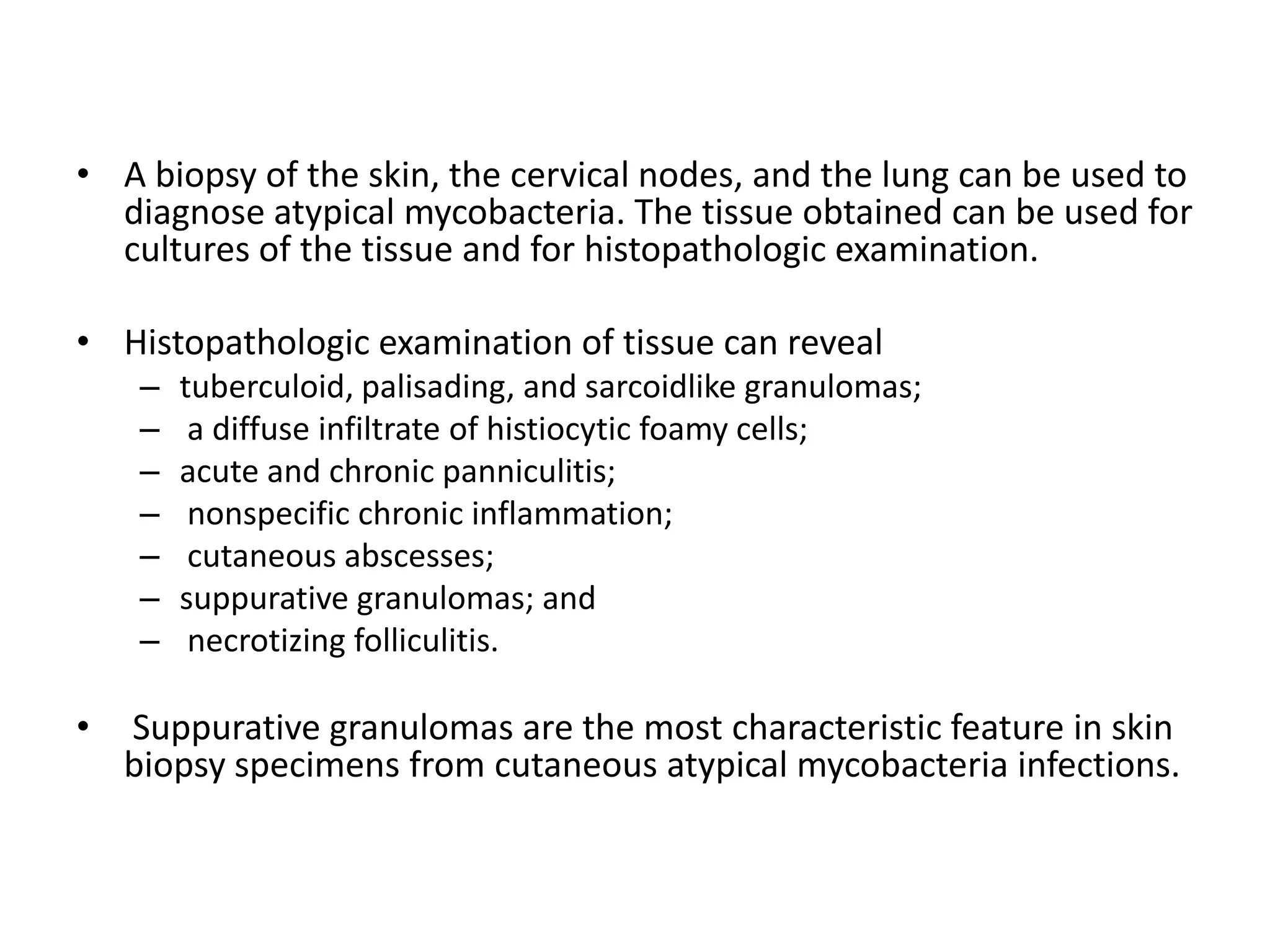 • A biopsy of the skin, the cervical nodes, and the lung can be used to
diagnose atypical mycobacteria. The tissue obtained can be used for
cultures of the tissue and for histopathologic examination.

• Histopathologic examination of tissue can reveal
–
–
–
–
–
–
–

•

tuberculoid, palisading, and sarcoidlike granulomas;
a diffuse infiltrate of histiocytic foamy cells;
acute and chronic panniculitis;
nonspecific chronic inflammation;
cutaneous abscesses;
suppurative granulomas; and
necrotizing folliculitis.

Suppurative granulomas are the most characteristic feature in skin
biopsy specimens from cutaneous atypical mycobacteria infections.

 