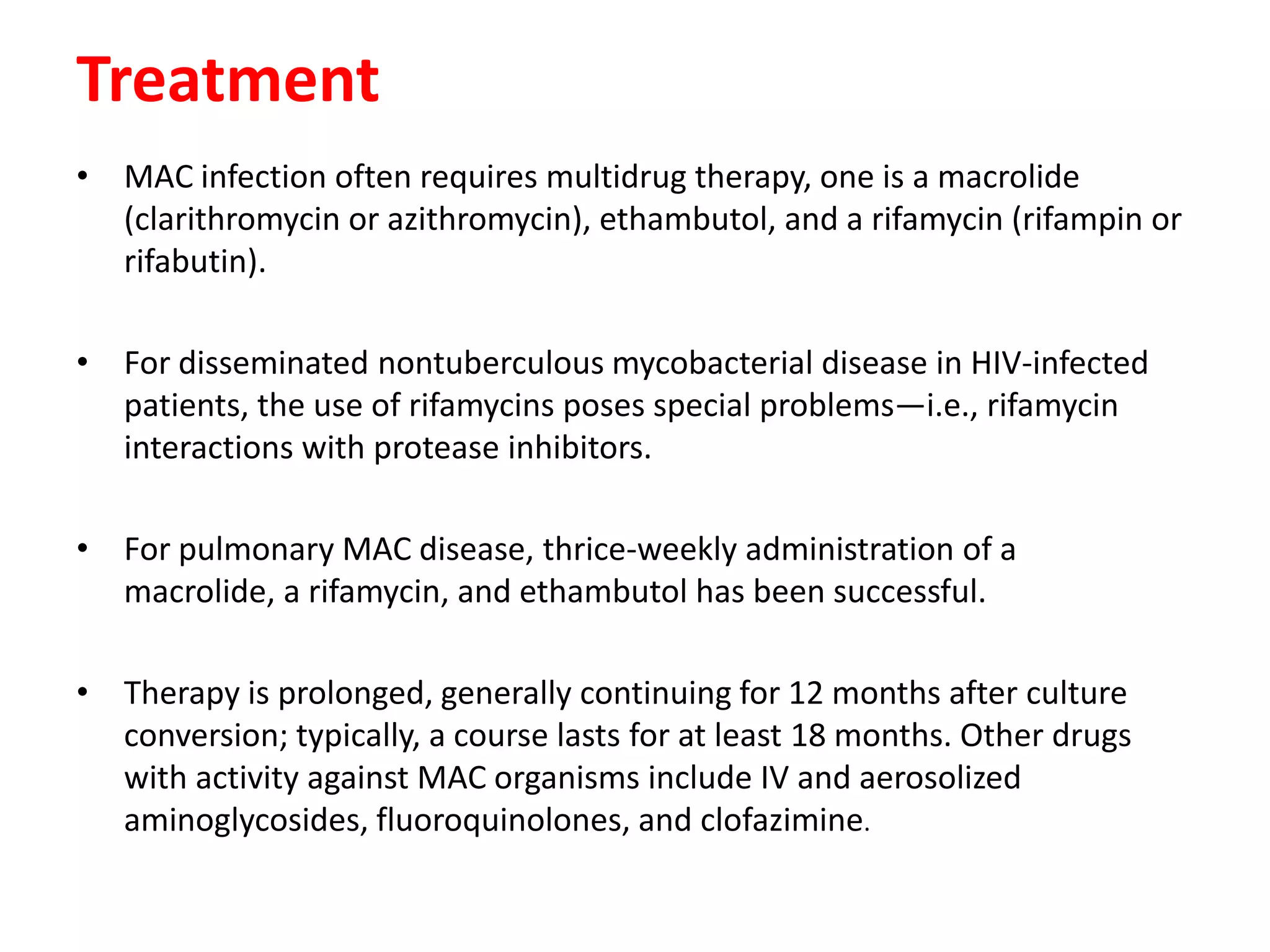 Treatment
• MAC infection often requires multidrug therapy, one is a macrolide
(clarithromycin or azithromycin), ethambutol, and a rifamycin (rifampin or
rifabutin).
• For disseminated nontuberculous mycobacterial disease in HIV-infected
patients, the use of rifamycins poses special problems—i.e., rifamycin
interactions with protease inhibitors.

• For pulmonary MAC disease, thrice-weekly administration of a
macrolide, a rifamycin, and ethambutol has been successful.
• Therapy is prolonged, generally continuing for 12 months after culture
conversion; typically, a course lasts for at least 18 months. Other drugs
with activity against MAC organisms include IV and aerosolized
aminoglycosides, fluoroquinolones, and clofazimine.

 
