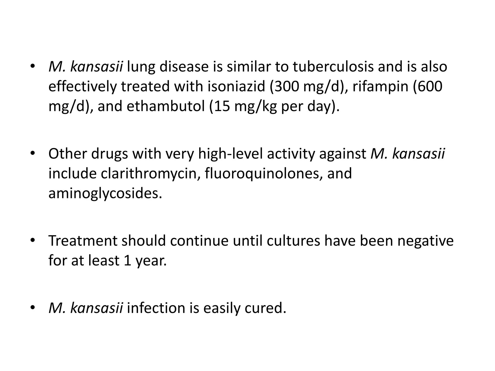 • M. kansasii lung disease is similar to tuberculosis and is also
effectively treated with isoniazid (300 mg/d), rifampin (600
mg/d), and ethambutol (15 mg/kg per day).
• Other drugs with very high-level activity against M. kansasii
include clarithromycin, fluoroquinolones, and
aminoglycosides.
• Treatment should continue until cultures have been negative
for at least 1 year.
• M. kansasii infection is easily cured.

 