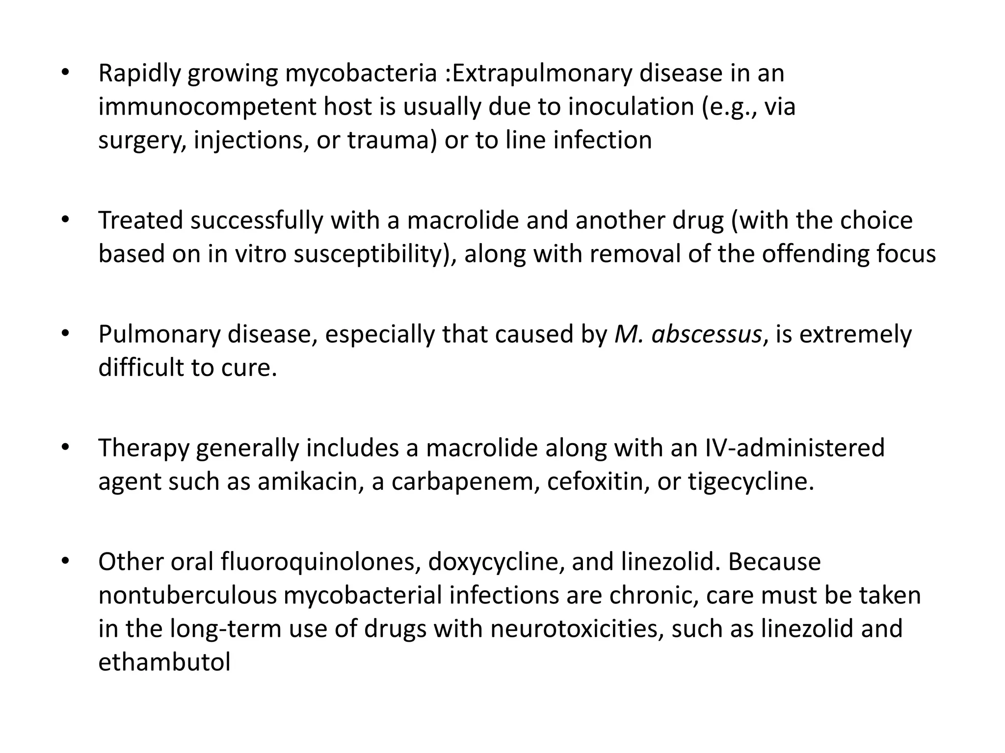 • Rapidly growing mycobacteria :Extrapulmonary disease in an
immunocompetent host is usually due to inoculation (e.g., via
surgery, injections, or trauma) or to line infection
• Treated successfully with a macrolide and another drug (with the choice
based on in vitro susceptibility), along with removal of the offending focus
• Pulmonary disease, especially that caused by M. abscessus, is extremely
difficult to cure.
• Therapy generally includes a macrolide along with an IV-administered
agent such as amikacin, a carbapenem, cefoxitin, or tigecycline.
• Other oral fluoroquinolones, doxycycline, and linezolid. Because
nontuberculous mycobacterial infections are chronic, care must be taken
in the long-term use of drugs with neurotoxicities, such as linezolid and
ethambutol

 