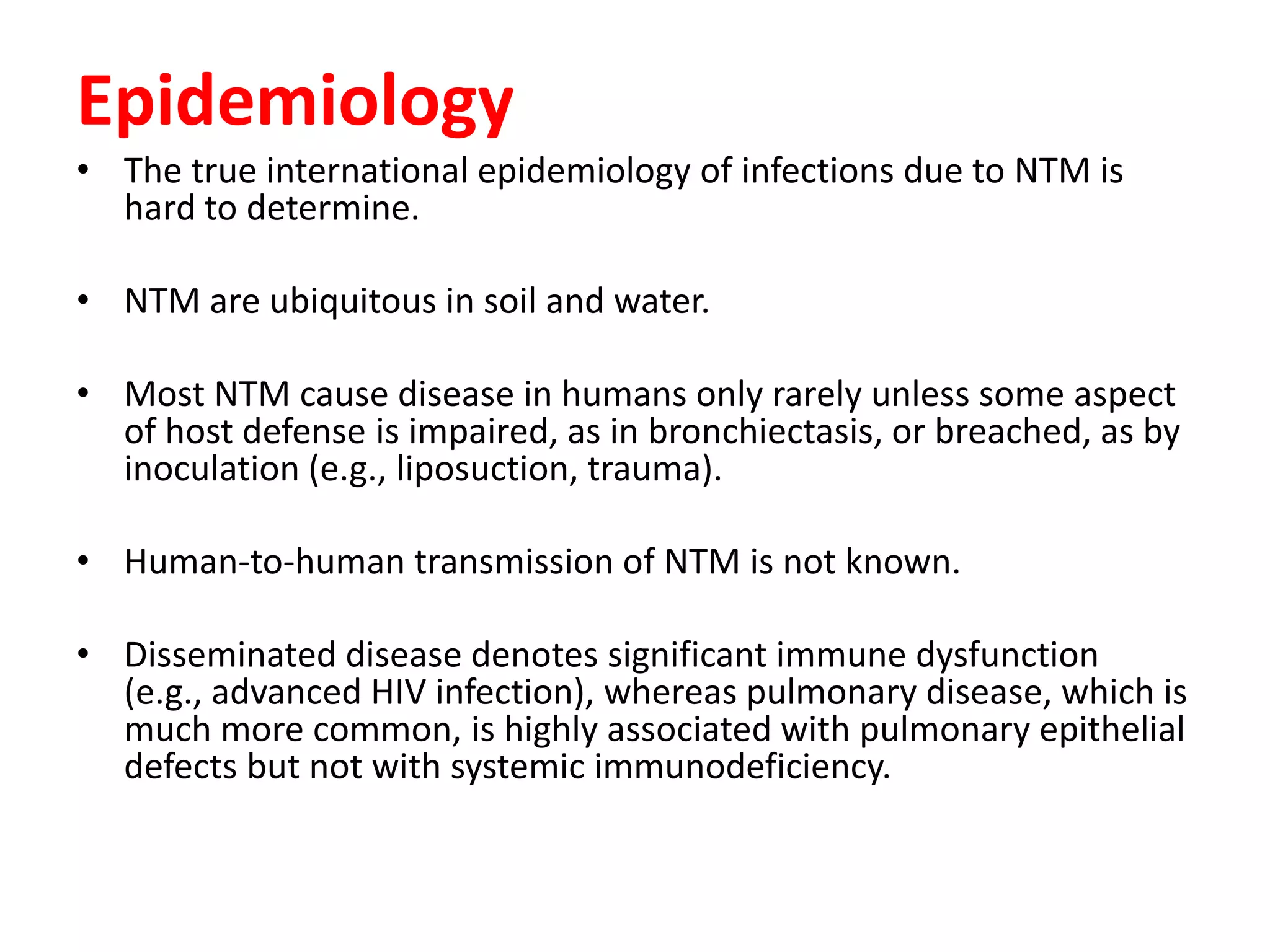 Epidemiology
• The true international epidemiology of infections due to NTM is
hard to determine.
• NTM are ubiquitous in soil and water.
• Most NTM cause disease in humans only rarely unless some aspect
of host defense is impaired, as in bronchiectasis, or breached, as by
inoculation (e.g., liposuction, trauma).
• Human-to-human transmission of NTM is not known.
• Disseminated disease denotes significant immune dysfunction
(e.g., advanced HIV infection), whereas pulmonary disease, which is
much more common, is highly associated with pulmonary epithelial
defects but not with systemic immunodeficiency.

 