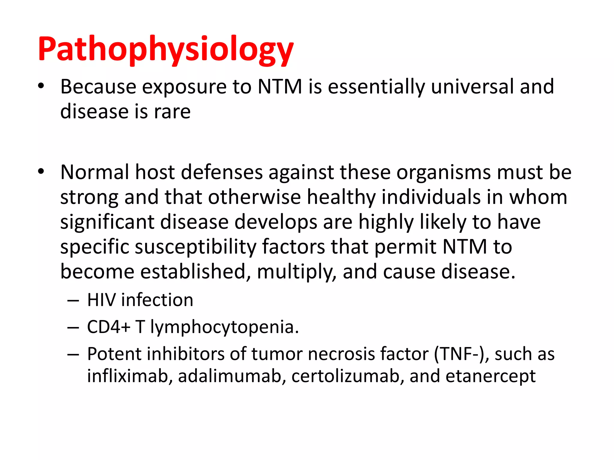 Pathophysiology
• Because exposure to NTM is essentially universal and
disease is rare
• Normal host defenses against these organisms must be
strong and that otherwise healthy individuals in whom
significant disease develops are highly likely to have
specific susceptibility factors that permit NTM to
become established, multiply, and cause disease.
– HIV infection
– CD4+ T lymphocytopenia.
– Potent inhibitors of tumor necrosis factor (TNF-), such as
infliximab, adalimumab, certolizumab, and etanercept

 