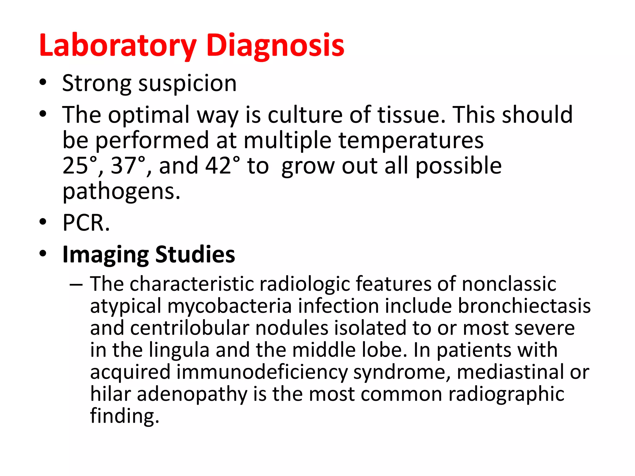 Laboratory Diagnosis
• Strong suspicion
• The optimal way is culture of tissue. This should
be performed at multiple temperatures
25°, 37°, and 42° to grow out all possible
pathogens.
• PCR.
• Imaging Studies
– The characteristic radiologic features of nonclassic
atypical mycobacteria infection include bronchiectasis
and centrilobular nodules isolated to or most severe
in the lingula and the middle lobe. In patients with
acquired immunodeficiency syndrome, mediastinal or
hilar adenopathy is the most common radiographic
finding.

 