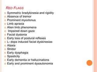 RED FLAGS
 Symmetric bradykinesia and rigidity
 Absence of tremor
 Prominent myoclonus
 Limb apraxia
 Alien limb phenomena
 Impaired down gaze
 Facial dystonia
 Early loss of postural reflexes
 L- dopa induced facial dyskinesias
 Ataxia
 Stridor
 Early dysphagia
 Spasticity
 Early dementia or hallucinations
 Early and prominent dysautonomia
 