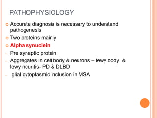 PATHOPHYSIOLOGY
 Accurate diagnosis is necessary to understand
pathogenesis
 Two proteins mainly
 Alpha synuclein
- Pre synaptic protein
- Aggregates in cell body & neurons – lewy body &
lewy neuritis- PD & DLBD
- glial cytoplasmic inclusion in MSA
 
