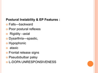 Postural Instability & EP Features :
 Falls—backward
 Poor postural reflexes
 Rigidity –axial
 Dysarthria—spastic,
 Hypophonic
 ataxic
 Frontal release signs
 Pseudobulbar palsy
 L-DOPA UNRESPONSIVENESS
 