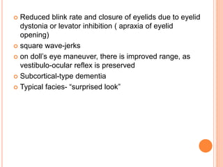  Reduced blink rate and closure of eyelids due to eyelid
dystonia or levator inhibition ( apraxia of eyelid
opening)
 square wave-jerks
 on doll’s eye maneuver, there is improved range, as
vestibulo-ocular reflex is preserved
 Subcortical-type dementia
 Typical facies- “surprised look”
 