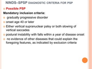 NINDS–SPSP DIAGNOSTIC CRITERIA FOR PSP
 Possible PSP
Mandatory inclusion criteria:
 gradually progressive disorder
 onset age 40 or later
 Either vertical supranuclear palsy or both slowing of
vertical saccades
 postural instability with falls within a year of disease onset
 no evidence of other diseases that could explain the
foregoing features, as indicated by exclusion criteria
 