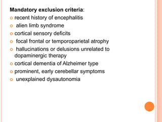 Mandatory exclusion criteria:
 recent history of encephalitis
 alien limb syndrome
 cortical sensory deficits
 focal frontal or temporoparietal atrophy
 hallucinations or delusions unrelated to
dopaminergic therapy
 cortical dementia of Alzheimer type
 prominent, early cerebellar symptoms
 unexplained dysautonomia
 