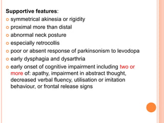 Supportive features:
 symmetrical akinesia or rigidity
 proximal more than distal
 abnormal neck posture
 especially retrocollis
 poor or absent response of parkinsonism to levodopa
 early dysphagia and dysarthria
 early onset of cognitive impairment including two or
more of: apathy, impairment in abstract thought,
decreased verbal fluency, utilisation or imitation
behaviour, or frontal release signs
 