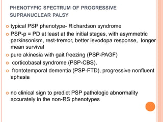 PHENOTYPIC SPECTRUM OF PROGRESSIVE
SUPRANUCLEAR PALSY
 typical PSP phenotype- Richardson syndrome
 PSP-p = PD at least at the initial stages, with asymmetric
parkinsonism, rest-tremor, better levodopa response, longer
mean survival
 pure akinesia with gait freezing (PSP-PAGF)
 corticobasal syndrome (PSP-CBS),
 frontotemporal dementia (PSP-FTD), progressive nonfluent
aphasia
 no clinical sign to predict PSP pathologic abnormality
accurately in the non-RS phenotypes
 