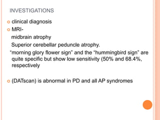 INVESTIGATIONS
 clinical diagnosis
 MRI-
midbrain atrophy
Superior cerebellar peduncle atrophy.
“morning glory flower sign” and the “hummingbird sign” are
quite specific but show low sensitivity (50% and 68.4%,
respectively
 (DATscan) is abnormal in PD and all AP syndromes
 