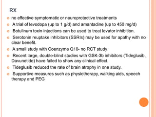 RX
 no effective symptomatic or neuroprotective treatments
 A trial of levodopa (up to 1 g/d) and amantadine (up to 450 mg/d)
 Botulinum toxin injections can be used to treat levator inhibition.
 Serotonin reuptake inhibitors (SSRIs) may be used for apathy with no
clear benefit.
 A small study with Coenzyme Q10- no RCT study
 Recent large, double-blind studies with GSK-3b inhibitors (Tideglusib,
Davunetide) have failed to show any clinical effect.
 Tideglusib reduced the rate of brain atrophy in one study.
 Supportive measures such as physiotherapy, walking aids, speech
therapy and PEG
 
