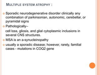 MULTIPLE SYSTEM ATROPHY :
 Sporadic neurodegenerative disorder clinically any
combination of parkinsonian, autonomic, cerebellar, or
pyramidal signs
 Pathologically–
cell loss, gliosis, and glial cytoplasmic inclusions in
several CNS structures.
 MSA is an a-synucleinopathy
 usually a sporadic disease; however, rarely, familial
cases - mutations in COQ2 gene
 
