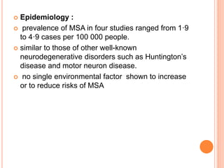  Epidemiology :
 prevalence of MSA in four studies ranged from 1·9
to 4·9 cases per 100 000 people.
 similar to those of other well-known
neurodegenerative disorders such as Huntington’s
disease and motor neuron disease.
 no single environmental factor shown to increase
or to reduce risks of MSA
 