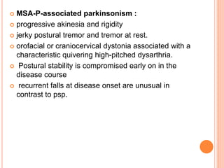  MSA-P-associated parkinsonism :
 progressive akinesia and rigidity
 jerky postural tremor and tremor at rest.
 orofacial or craniocervical dystonia associated with a
characteristic quivering high-pitched dysarthria.
 Postural stability is compromised early on in the
disease course
 recurrent falls at disease onset are unusual in
contrast to psp.
 
