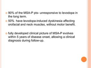  90% of the MSA-P pts- unresponsive to levodopa in
the long term.
 50% have levodopa-induced dyskinesia affecting
orofacial and neck muscles, without motor benefit.
 fully developed clinical picture of MSA-P evolves
within 5 years of disease onset, allowing a clinical
diagnosis during follow-up.
 