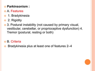  Parkinsonism :
 A. Features
 1. Bradykinesia
 2. Rigidity
 3. Postural instability (not caused by primary visual,
vestibular, cerebellar, or proprioceptive dysfunction) 4.
Tremor (postural, resting or both)
 B. Criteria
 Bradykinesia plus at least one of features 2–4
 