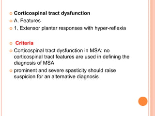  Corticospinal tract dysfunction
 A. Features
 1. Extensor plantar responses with hyper-reflexia
 Criteria
 Corticospinal tract dysfunction in MSA: no
corticospinal tract features are used in defining the
diagnosis of MSA
 prominent and severe spasticity should raise
suspicion for an alternative diagnosis
 