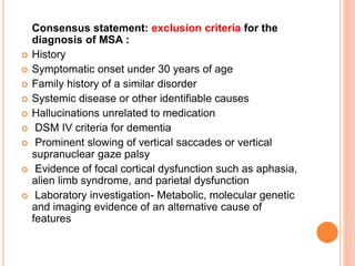 Consensus statement: exclusion criteria for the
diagnosis of MSA :
 History
 Symptomatic onset under 30 years of age
 Family history of a similar disorder
 Systemic disease or other identifiable causes
 Hallucinations unrelated to medication
 DSM IV criteria for dementia
 Prominent slowing of vertical saccades or vertical
supranuclear gaze palsy
 Evidence of focal cortical dysfunction such as aphasia,
alien limb syndrome, and parietal dysfunction
 Laboratory investigation- Metabolic, molecular genetic
and imaging evidence of an alternative cause of
features
 