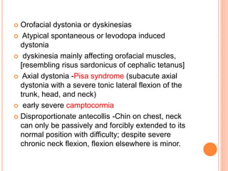  Orofacial dystonia or dyskinesias
 Atypical spontaneous or levodopa induced
dystonia
 dyskinesia mainly affecting orofacial muscles,
[resembling risus sardonicus of cephalic tetanus]
 Axial dystonia -Pisa syndrome (subacute axial
dystonia with a severe tonic lateral flexion of the
trunk, head, and neck)
 early severe camptocormia
 Disproportionate antecollis -Chin on chest, neck
can only be passively and forcibly extended to its
normal position with difficulty; despite severe
chronic neck flexion, flexion elsewhere is minor.
 