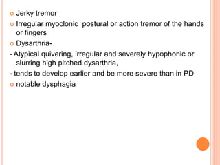  Jerky tremor
 Irregular myoclonic postural or action tremor of the hands
or fingers
 Dysarthria-
- Atypical quivering, irregular and severely hypophonic or
slurring high pitched dysarthria,
- tends to develop earlier and be more severe than in PD
 notable dysphagia
 